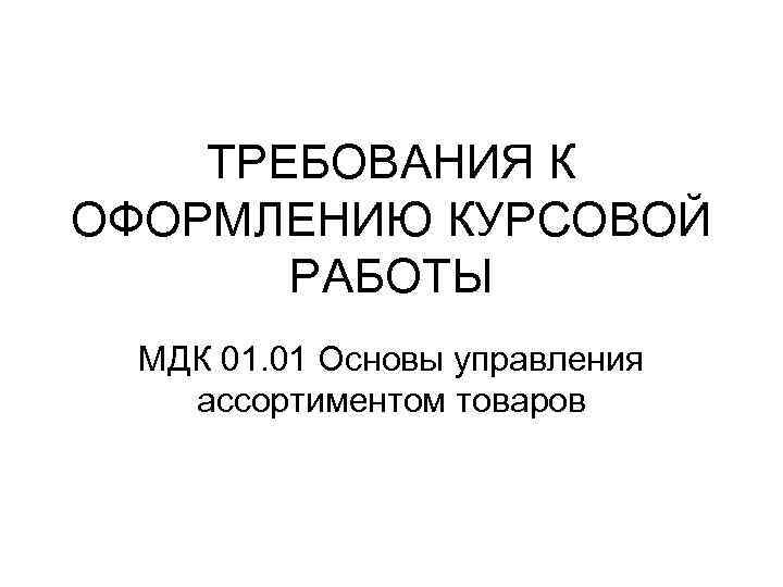 ТРЕБОВАНИЯ К ОФОРМЛЕНИЮ КУРСОВОЙ РАБОТЫ МДК 01. 01 Основы управления ассортиментом товаров 