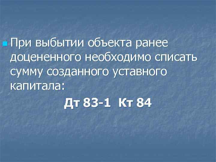 n При выбытии объекта ранее доцененного необходимо списать сумму созданного уставного капитала: Дт 83