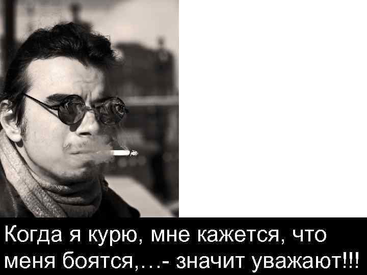 Когда я курю, мне кажется, что меня боятся, … значит уважают!!! 