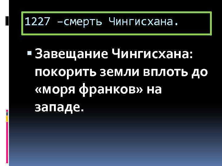 1227 –смерть Чингисхана. Завещание Чингисхана: покорить земли вплоть до «моря франков» на западе. 