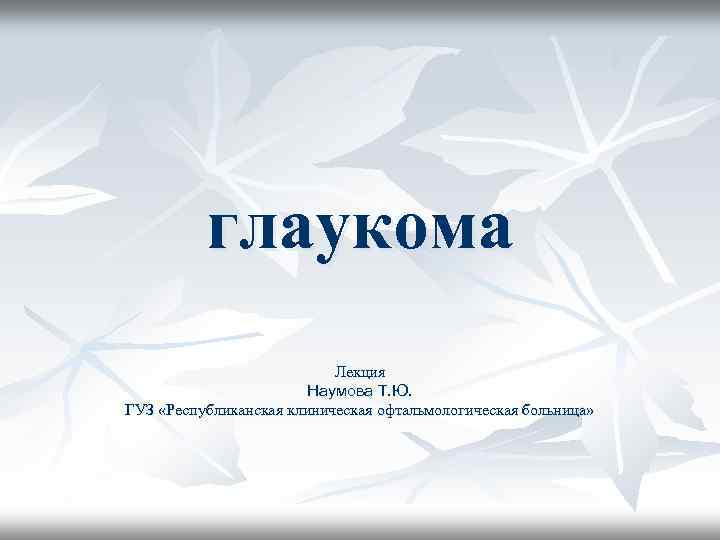 глаукома Лекция Наумова Т. Ю. ГУЗ «Республиканская клиническая офтальмологическая больница» 