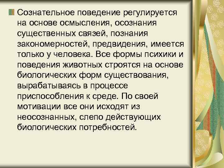 Сознательное поведение регулируется на основе осмысления, осознания существенных связей, познания закономерностей, предвидения, имеется только