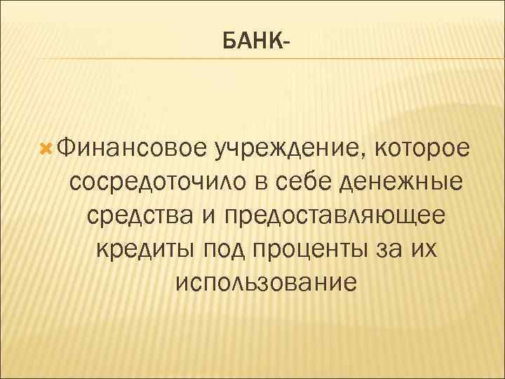 БАНК- Финансовое учреждение, которое сосредоточило в себе денежные средства и предоставляющее кредиты под проценты