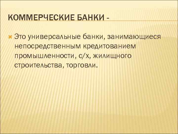 КОММЕРЧЕСКИЕ БАНКИ Это универсальные банки, занимающиеся непосредственным кредитованием промышленности, с/х, жилищного строительства, торговли. 