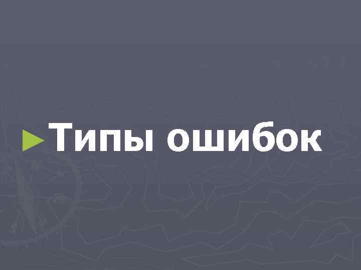 ►Типы ошибок 