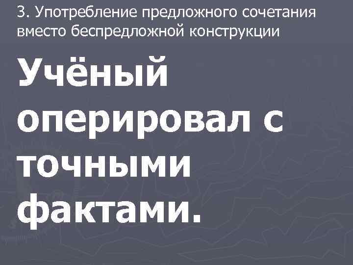 3. Употребление предложного сочетания вместо беспредложной конструкции Учёный оперировал с точными фактами. 