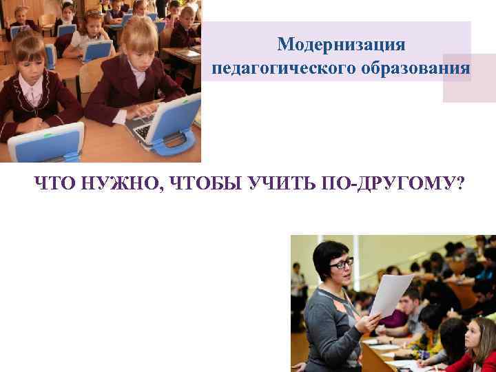 Модернизация педагогического образования ЧТО НУЖНО, ЧТОБЫ УЧИТЬ ПО-ДРУГОМУ? 
