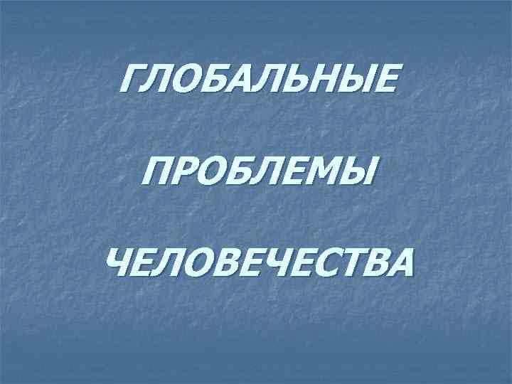 ГЛОБАЛЬНЫЕ ПРОБЛЕМЫ ЧЕЛОВЕЧЕСТВА 
