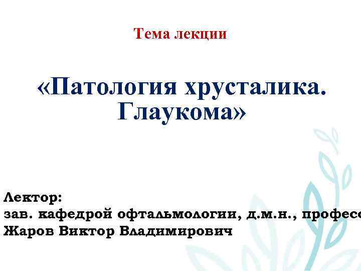 Тема лекции «Патология хрусталика. Глаукома» Лектор: зав. кафедрой офтальмологии, д. м. н. , професс
