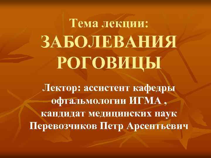 Тема лекции: ЗАБОЛЕВАНИЯ РОГОВИЦЫ Лектор: ассистент кафедры офтальмологии ИГМА , кандидат медицинских наук Перевозчиков