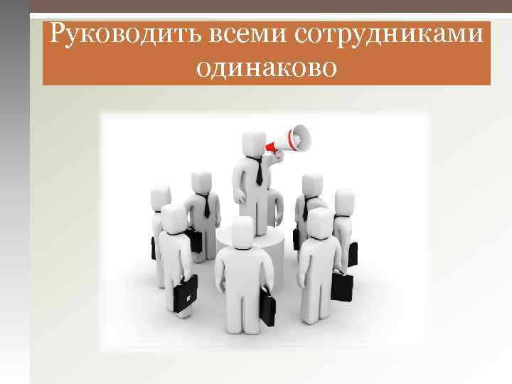 Руководить всеми сотрудниками одинаково 