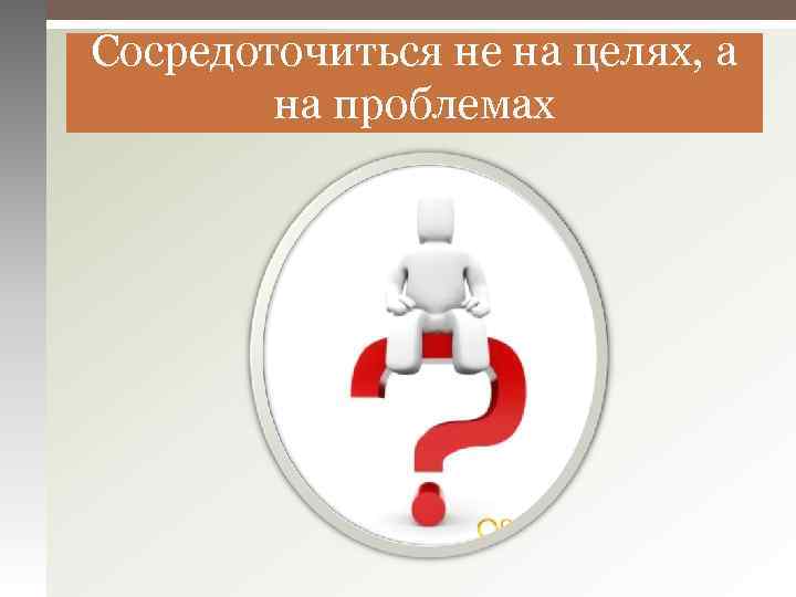 Сосредоточиться не на целях, а на проблемах 