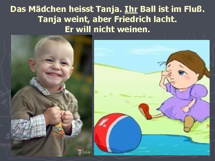 Das Mädchen heisst Tanja. Ihr Ball ist im Fluß. Tanja weint, aber Friedrich lacht.