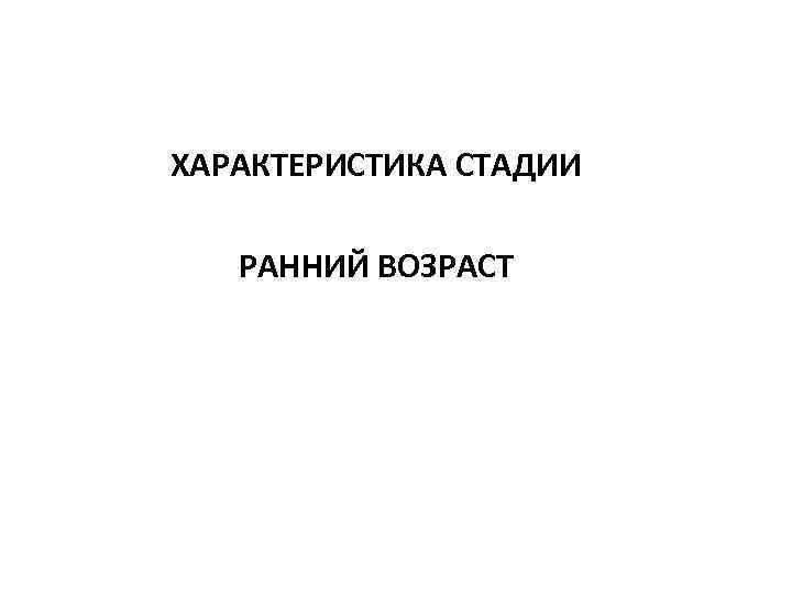 ХАРАКТЕРИСТИКА СТАДИИ РАННИЙ ВОЗРАСТ 