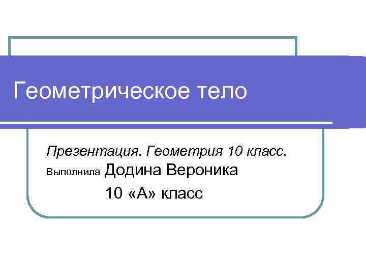 Геометрическое тело Презентация. Геометрия 10 класс. Выполнила Додина Вероника 10 «А» класс 