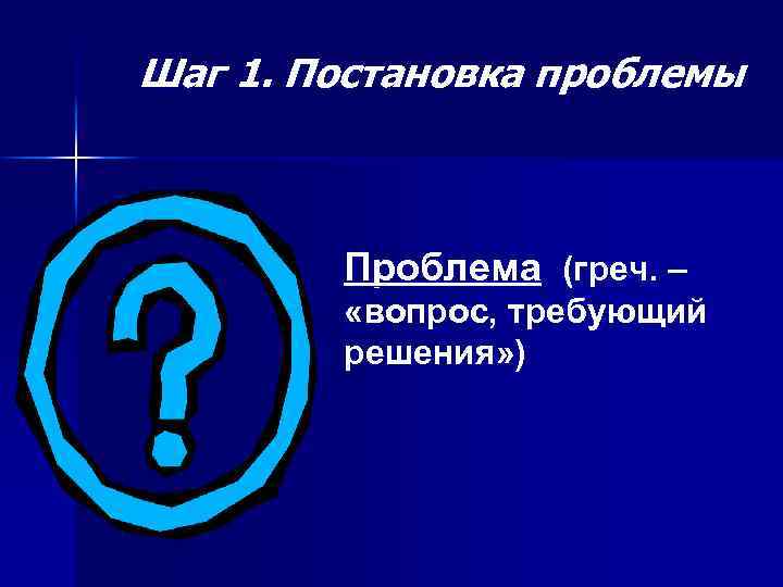 Шаг 1. Постановка проблемы Проблема (греч. – «вопрос, требующий решения» ) 
