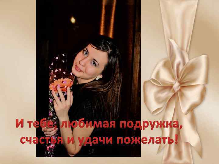 И тебе, любимая подружка, счастья и удачи пожелать! 