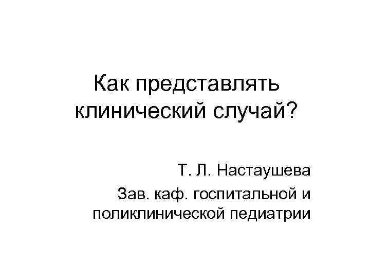 Как представлять клинический случай? Т. Л. Настаушева Зав. каф. госпитальной и поликлинической педиатрии 