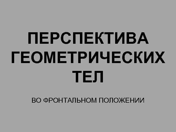 ПЕРСПЕКТИВА ГЕОМЕТРИЧЕСКИХ ТЕЛ ВО ФРОНТАЛЬНОМ ПОЛОЖЕНИИ 