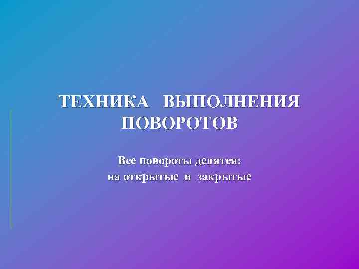 ТЕХНИКА ВЫПОЛНЕНИЯ ПОВОРОТОВ Все повороты делятся: на открытые и закрытые 