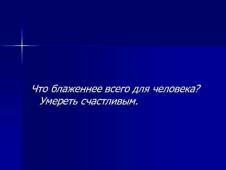 Что блаженнее всего для человека? Умереть счастливым. 