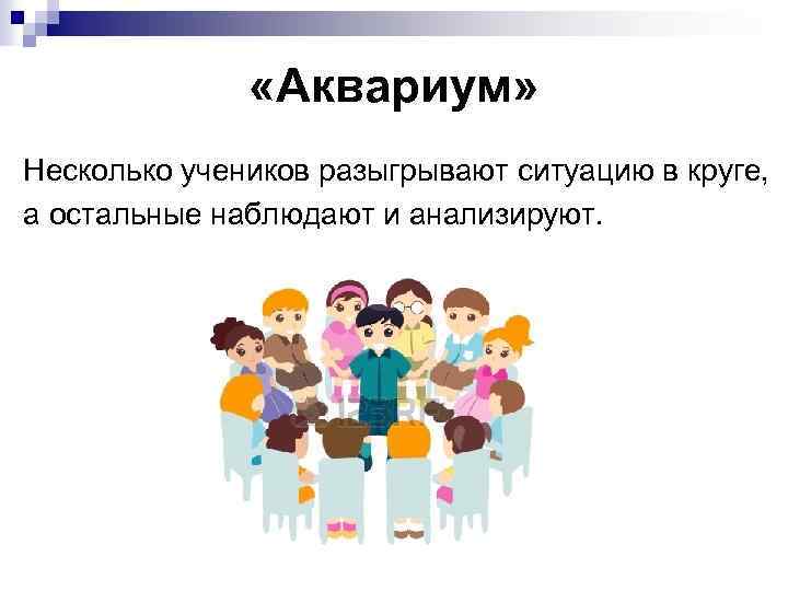  «Аквариум» Несколько учеников разыгрывают ситуацию в круге, а остальные наблюдают и анализируют. 