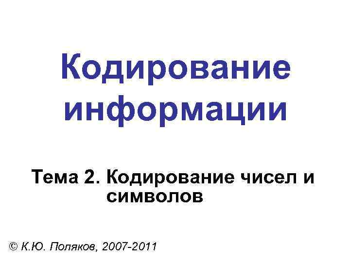 Кодирование информации Тема 2. Кодирование чисел и символов © К. Ю. Поляков, 2007 -2011