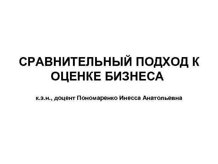 СРАВНИТЕЛЬНЫЙ ПОДХОД К ОЦЕНКЕ БИЗНЕСА к. э. н. , доцент Пономаренко Инесса Анатольевна 