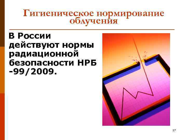 Гигиеническое нормирование облучения В России действуют нормы радиационной безопасности НРБ -99/2009. 17 