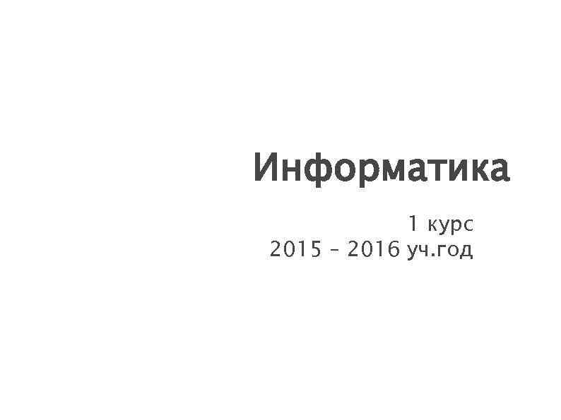 Информатика 1 курс 2015 – 2016 уч. год 