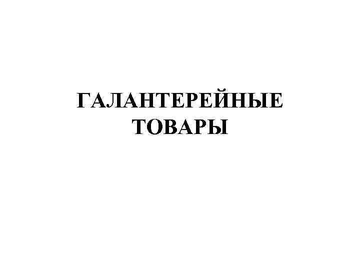 ГАЛАНТЕРЕЙНЫЕ ТОВАРЫ 