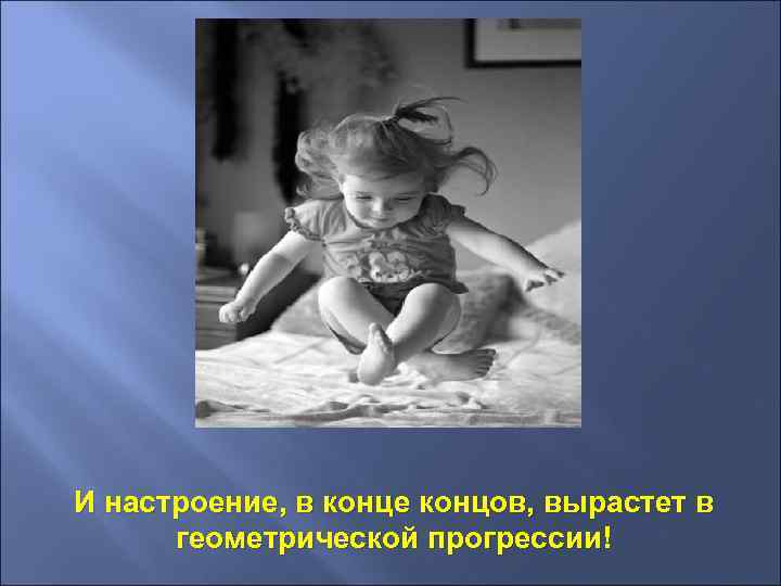 И настроение, в конце концов, вырастет в геометрической прогрессии! 