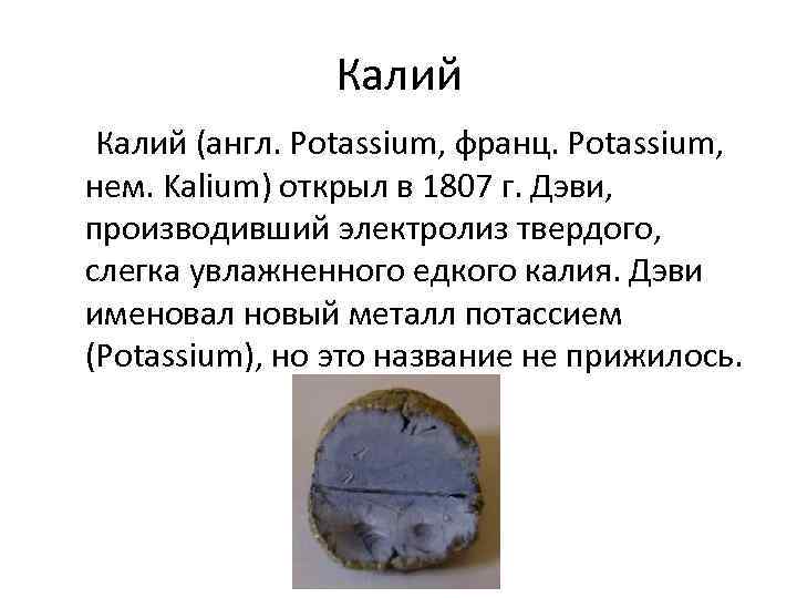 Калий (англ. Potassium, франц. Potassium, нем. Kalium) открыл в 1807 г. Дэви, производивший электролиз