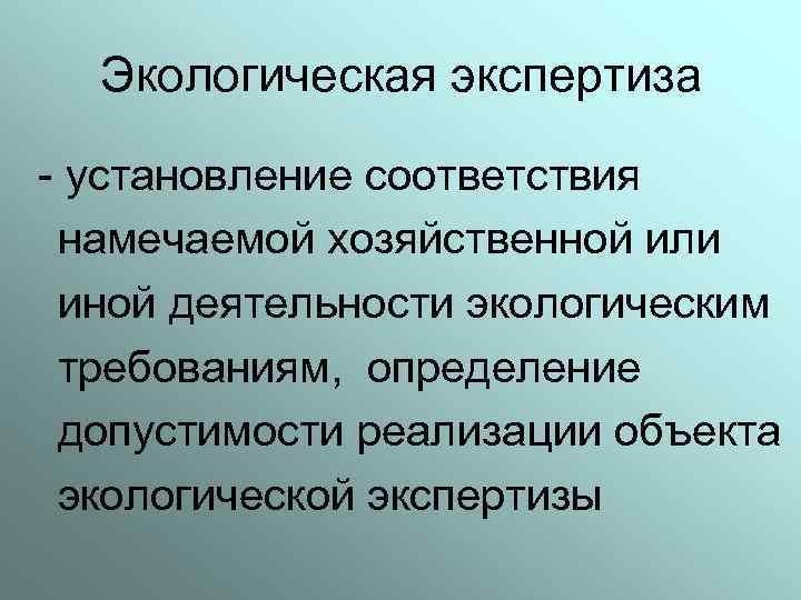 Экологическая экспертиза - установление соответствия намечаемой хозяйственной или иной деятельности экологическим требованиям, определение допустимости