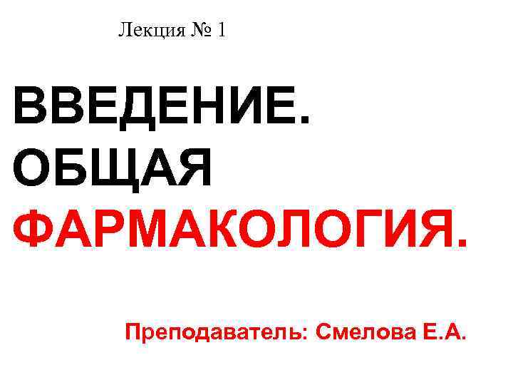  Лекция № 1 ВВЕДЕНИЕ. ОБЩАЯ ФАРМАКОЛОГИЯ. Преподаватель: Смелова Е. А. 