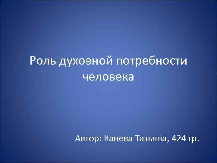 Роль духовной потребности человека Автор: Канева Татьяна, 424 гр. 