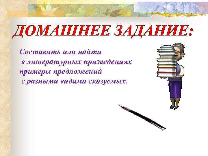 ДОМАШНЕЕ ЗАДАНИЕ: Составить или найти в литературных призведениях примеры предложений с разными видами сказуемых.