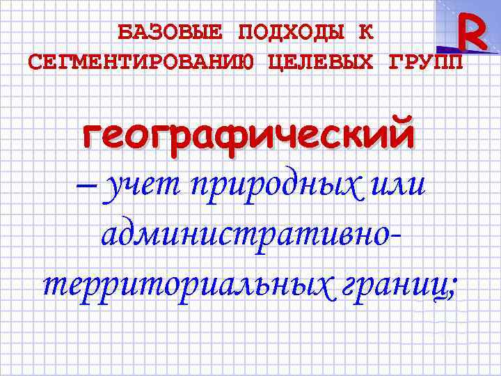 R БАЗОВЫЕ ПОДХОДЫ К СЕГМЕНТИРОВАНИЮ ЦЕЛЕВЫХ ГРУПП географический – учет природных или административнотерриториальных границ;