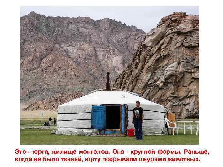 Это - юрта, жилище монголов. Она - круглой формы. Раньше, когда не было тканей,