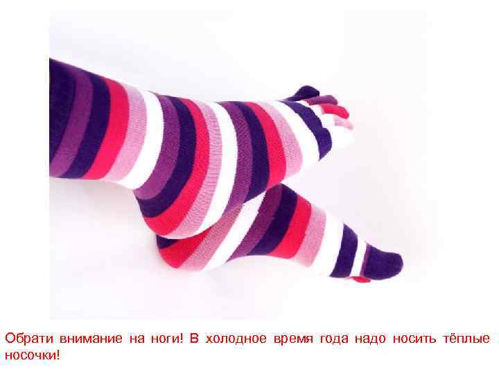 Обрати внимание на ноги! В холодное время года надо носить тёплые носочки! 