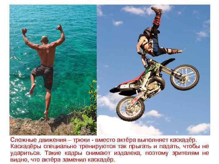 Сложные движения – трюки - вместо актёра выполняет каскадёр. Каскадёры специально тренируются так прыгать