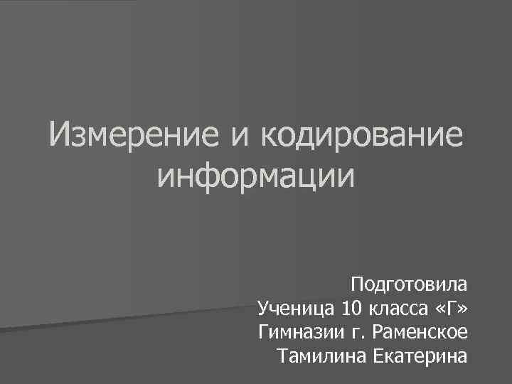 Измерение и кодирование информации Подготовила Ученица 10 класса «Г» Гимназии г. Раменское Тамилина Екатерина