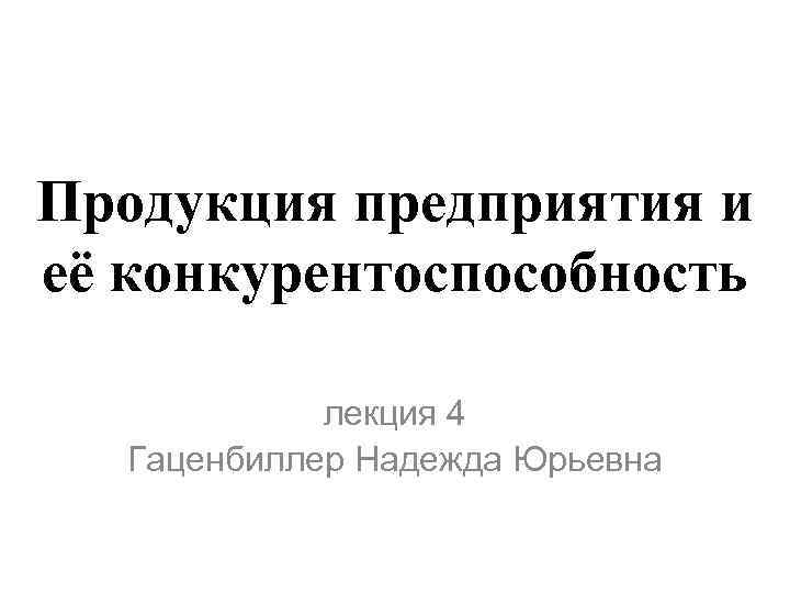 Продукция предприятия и её конкурентоспособность лекция 4 Гаценбиллер Надежда Юрьевна 