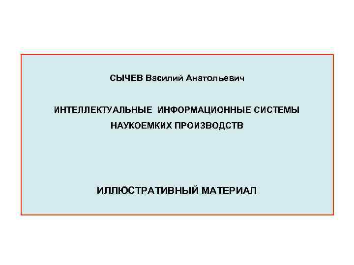 СЫЧЕВ Василий Анатольевич ИНТЕЛЛЕКТУАЛЬНЫЕ ИНФОРМАЦИОННЫЕ СИСТЕМЫ НАУКОЕМКИХ ПРОИЗВОДСТВ ИЛЛЮСТРАТИВНЫЙ МАТЕРИАЛ 