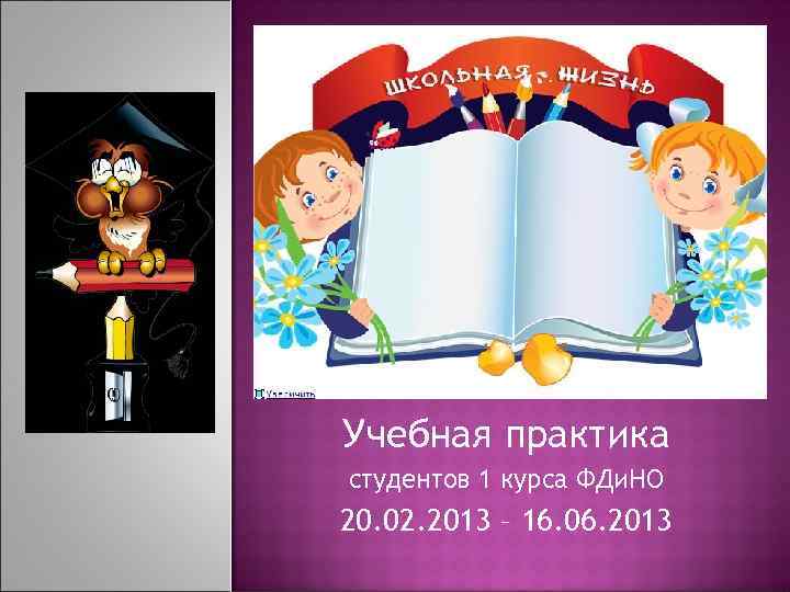 Учебная практика студентов 1 курса ФДи. НО 20. 02. 2013 – 16. 06. 2013