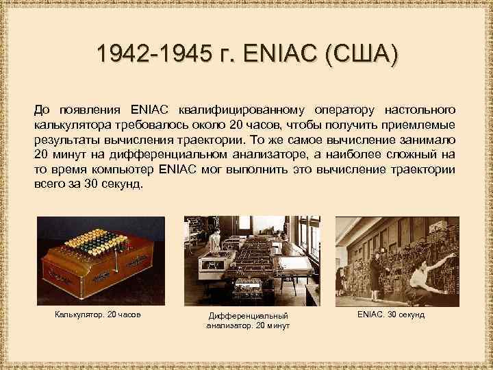 1942 -1945 г. ENIAC (США) До появления ENIAC квалифицированному оператору настольного калькулятора требовалось около