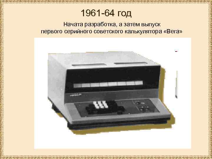 1961 -64 год Начата разработка, а затем выпуск первого серийного советского калькулятора «Вега» 