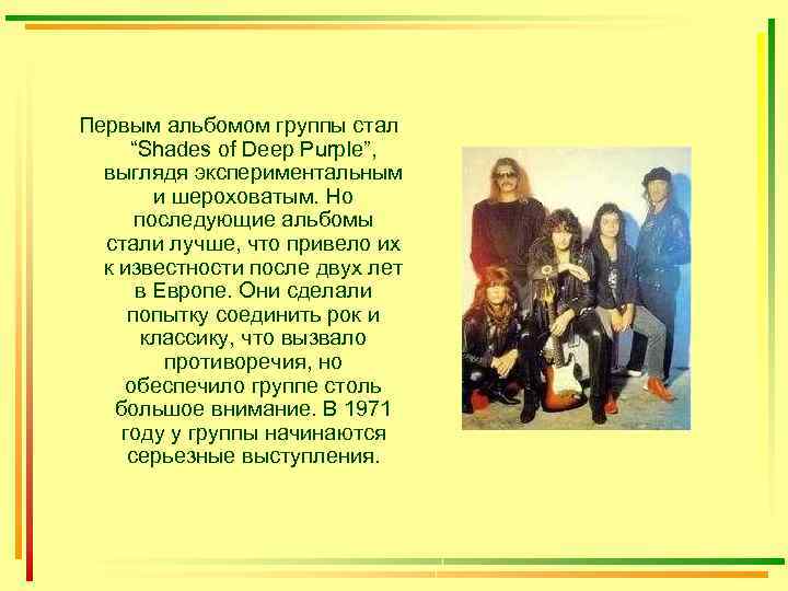 Первым альбомом группы стал “Shades of Deep Purple”, выглядя экспериментальным и шероховатым. Но последующие