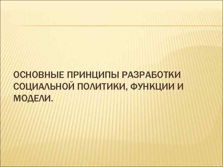 ОСНОВНЫЕ ПРИНЦИПЫ РАЗРАБОТКИ СОЦИАЛЬНОЙ ПОЛИТИКИ, ФУНКЦИИ И МОДЕЛИ. 