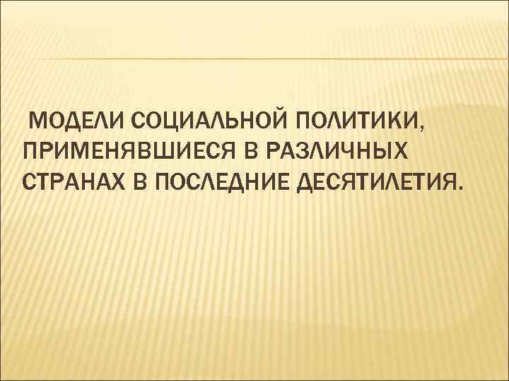  МОДЕЛИ СОЦИАЛЬНОЙ ПОЛИТИКИ, ПРИМЕНЯВШИЕСЯ В РАЗЛИЧНЫХ СТРАНАХ В ПОСЛЕДНИЕ ДЕСЯТИЛЕТИЯ. 